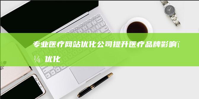 专业医疗网站优化公司：提升医疗品牌影响，优化线上就医体验