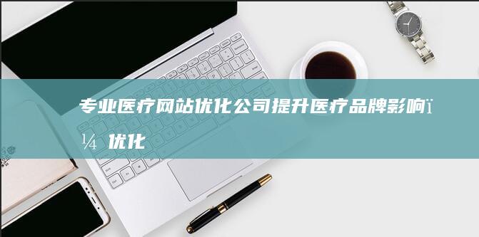 专业医疗网站优化公司：提升医疗品牌影响，优化线上就医体验